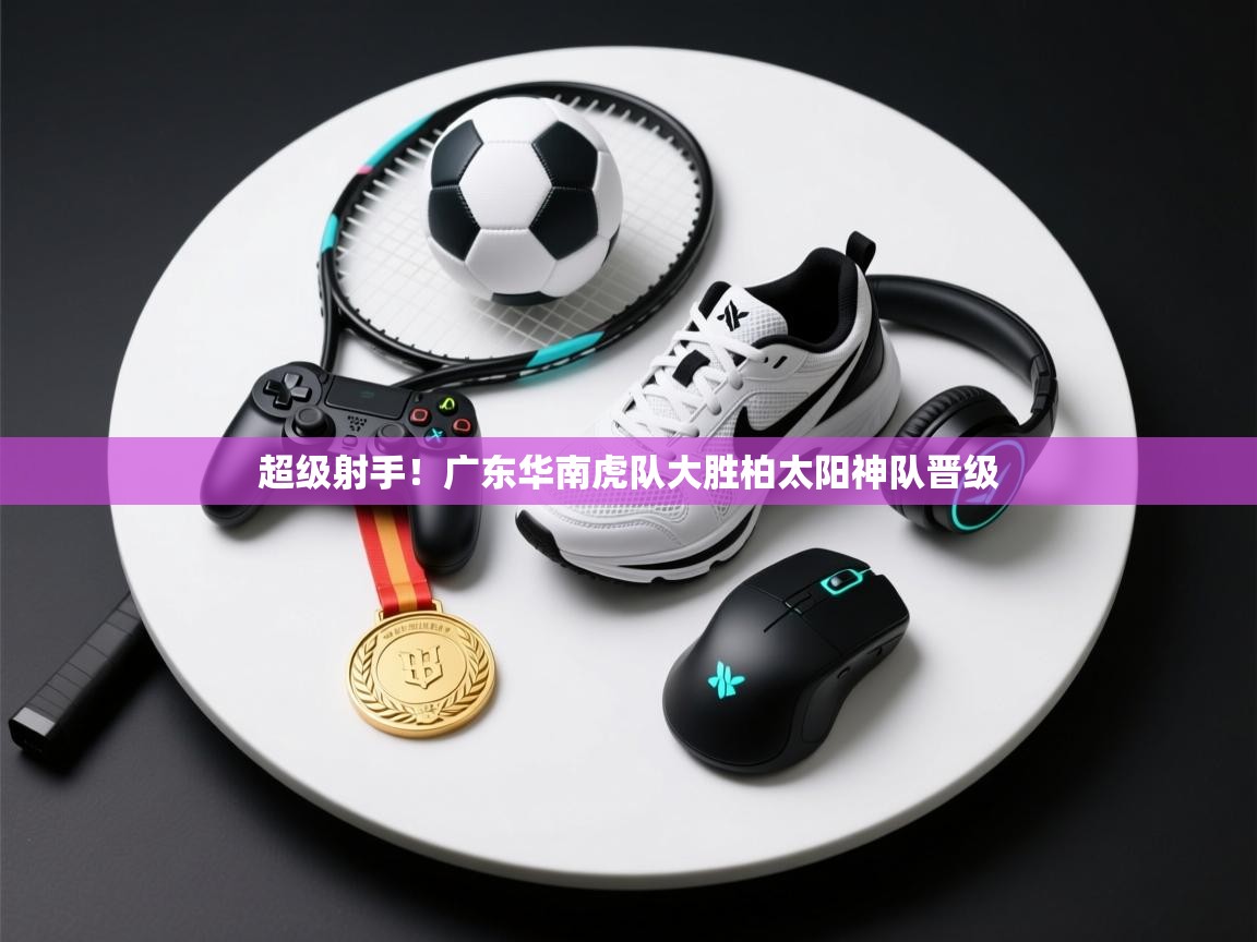 超级射手！广东华南虎队大胜柏太阳神队晋级